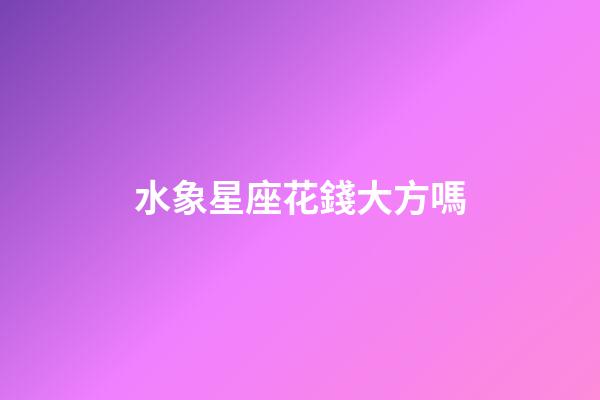 水象星座花錢大方嗎-第1張-星座運勢-玄機派