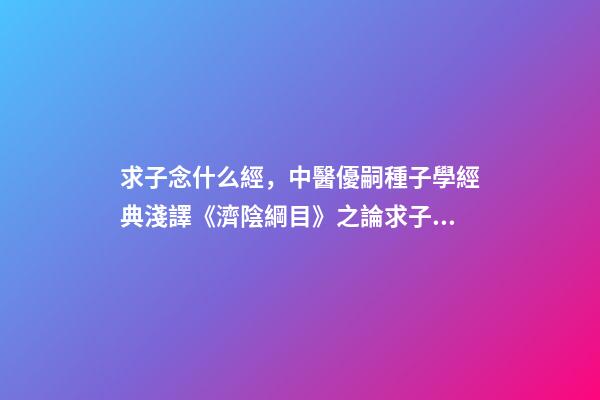 求子念什么經，中醫優嗣種子學經典淺譯《濟陰綱目》之論求子先調經(上)-第1張-觀點-玄機派