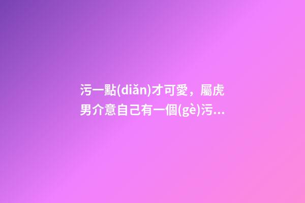 污一點(diǎn)才可愛，屬虎男介意自己有一個(gè)污一點(diǎn)的女朋友嗎