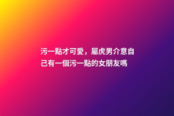 污一點才可愛，屬虎男介意自己有一個污一點的女朋友嗎