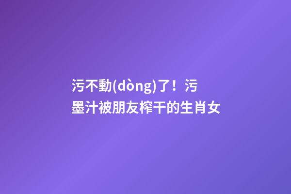 污不動(dòng)了！污墨汁被朋友榨干的生肖女