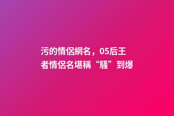 污的情侶網名，05后王者情侶名堪稱“騷”到爆-第1張-觀點-玄機派