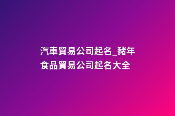 汽車貿易公司起名_豬年食品貿易公司起名大全-第1張-公司起名-玄機派