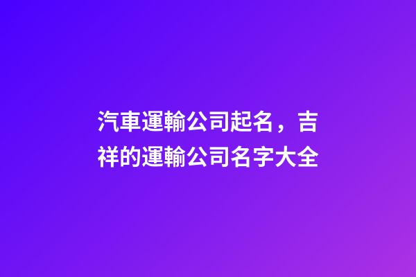 汽車運輸公司起名，吉祥的運輸公司名字大全-第1張-公司起名-玄機派