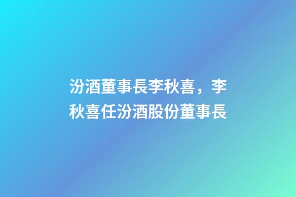 汾酒董事長李秋喜，李秋喜任汾酒股份董事長-第1張-觀點-玄機派