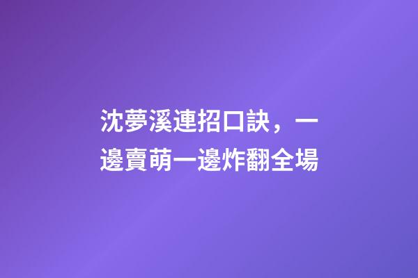 沈夢溪連招口訣，一邊賣萌一邊炸翻全場-第1張-觀點-玄機派