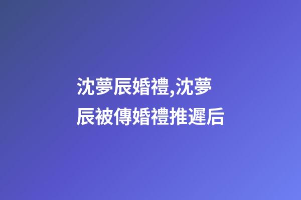 沈夢辰婚禮,沈夢辰被傳婚禮推遲后-第1張-觀點-玄機派