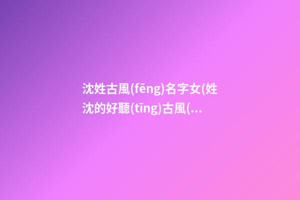 沈姓古風(fēng)名字女(姓沈的好聽(tīng)古風(fēng)名字)