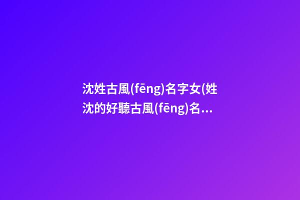 沈姓古風(fēng)名字女(姓沈的好聽古風(fēng)名字)