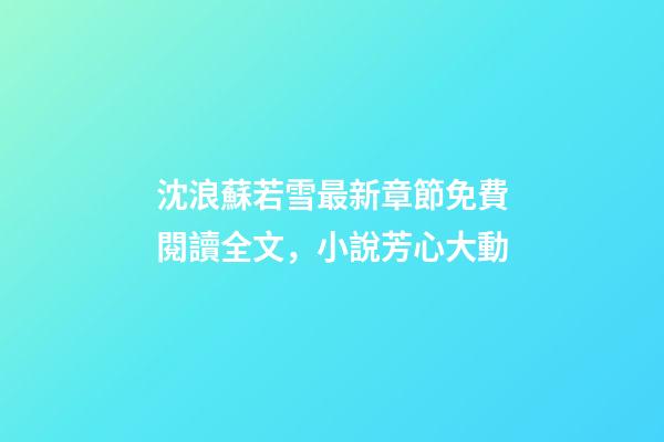 沈浪蘇若雪最新章節免費閱讀全文，小說芳心大動-第1張-觀點-玄機派