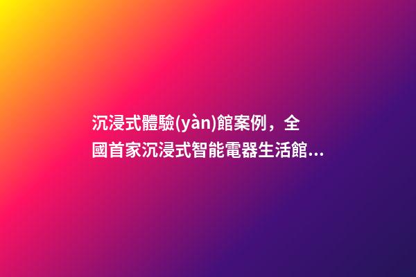 沉浸式體驗(yàn)館案例，全國首家沉浸式智能電器生活館就在普陀-第1張-觀點(diǎn)-玄機(jī)派