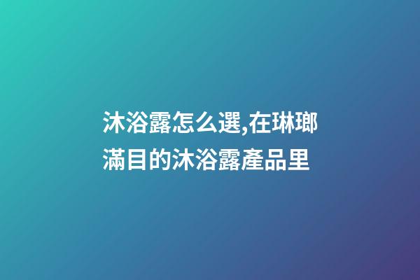 沐浴露怎么選,在琳瑯滿目的沐浴露產品里-第1張-觀點-玄機派