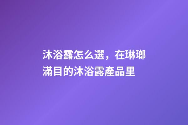 沐浴露怎么選，在琳瑯滿目的沐浴露產品里-第1張-觀點-玄機派