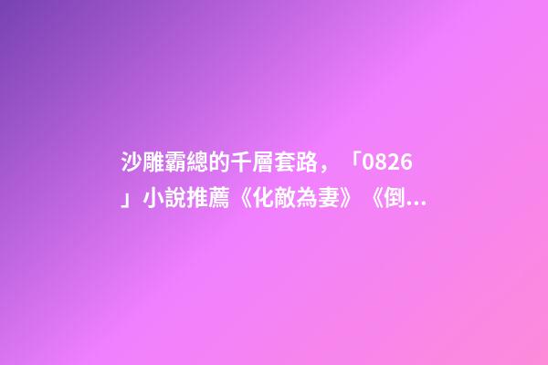 沙雕霸總的千層套路，「0826」小說推薦《化敵為妻》《倒貼你「娛樂圈」》-第1張-觀點(diǎn)-玄機(jī)派
