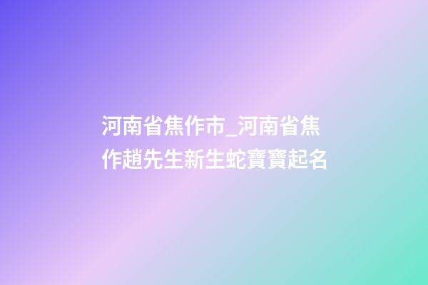 河南省焦作市_河南省焦作趙先生新生蛇寶寶起名-第1張-公司起名-玄機(jī)派