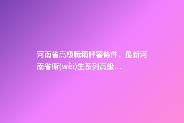 河南省高級職稱評審條件，最新河南省衛(wèi)生系列高級職稱評審政策