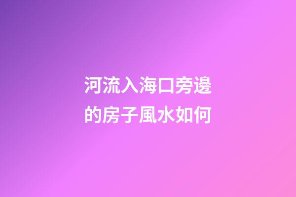 河流入海口旁邊的房子風水如何