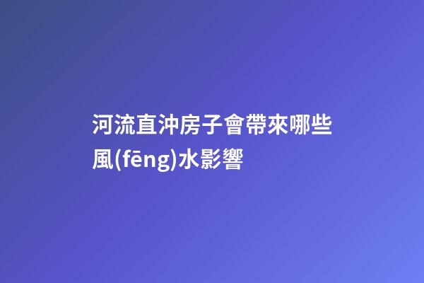 河流直沖房子會帶來哪些風(fēng)水影響