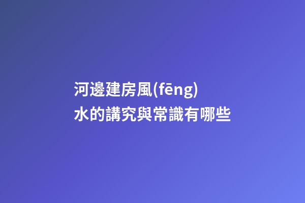 河邊建房風(fēng)水的講究與常識有哪些