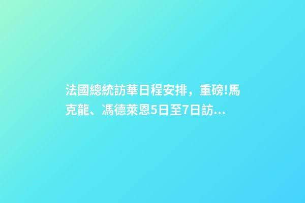 法國總統訪華日程安排，重磅!馬克龍、馮德萊恩5日至7日訪華-第1張-觀點-玄機派