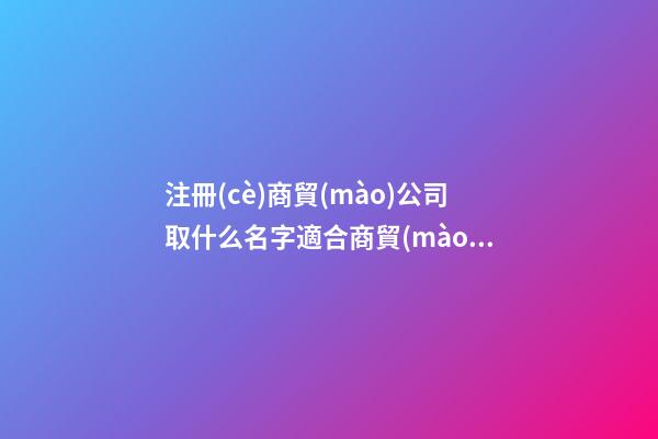 注冊(cè)商貿(mào)公司取什么名字適合商貿(mào)公司名字(二篇)-第1張-公司起名-玄機(jī)派