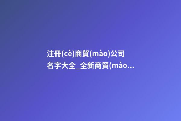 注冊(cè)商貿(mào)公司名字大全_全新商貿(mào)公司名字大全狗年