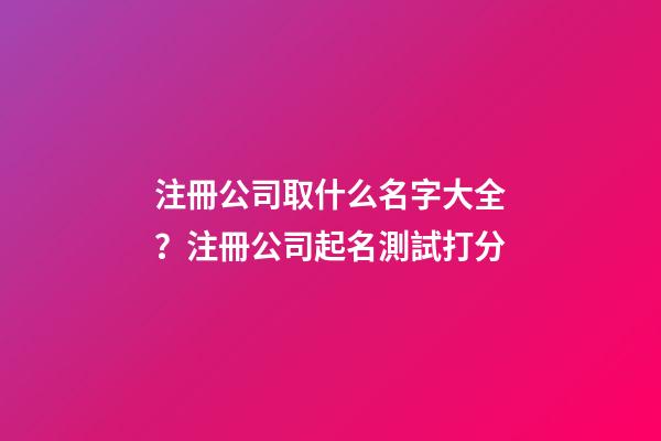 注冊公司取什么名字大全？注冊公司起名測試打分-第1張-公司起名-玄機派