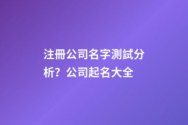 注冊公司名字測試分析？公司起名大全