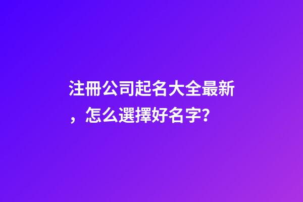 注冊公司起名大全最新，怎么選擇好名字？
