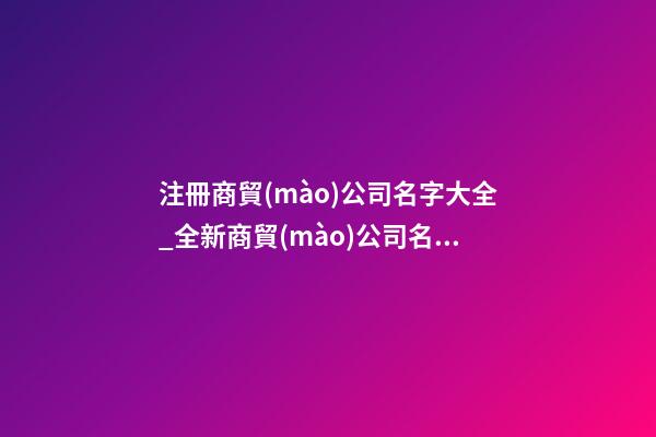 注冊商貿(mào)公司名字大全_全新商貿(mào)公司名字大全狗年-第1張-公司起名-玄機派