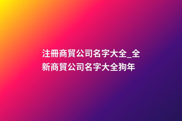 注冊商貿公司名字大全_全新商貿公司名字大全狗年