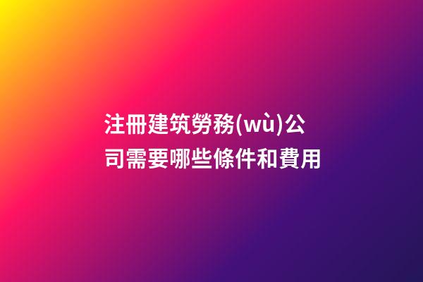 注冊建筑勞務(wù)公司需要哪些條件和費用