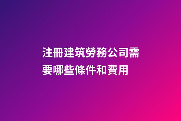 注冊建筑勞務公司需要哪些條件和費用