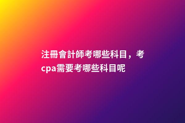 注冊會計師考哪些科目，考cpa需要考哪些科目呢-第1張-觀點-玄機派
