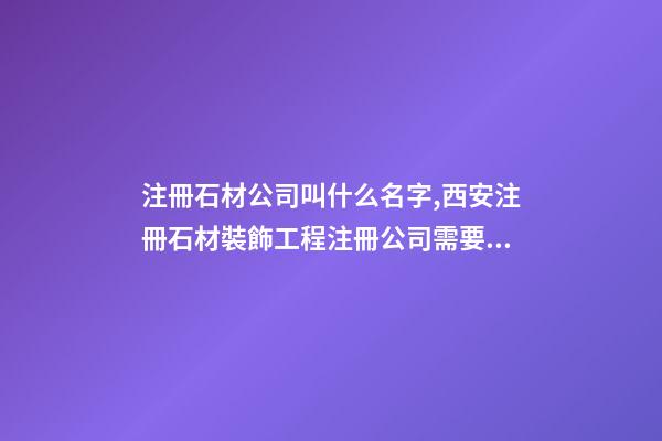 注冊石材公司叫什么名字,西安注冊石材裝飾工程注冊公司需要什么條件-第1張-觀點-玄機派