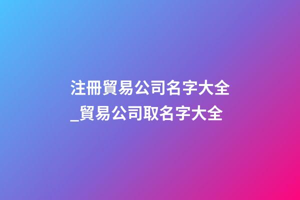 注冊貿易公司名字大全_貿易公司取名字大全