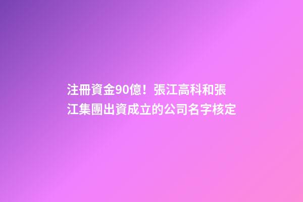 注冊資金90億！張江高科和張江集團出資成立的公司名字核定-第1張-公司起名-玄機派