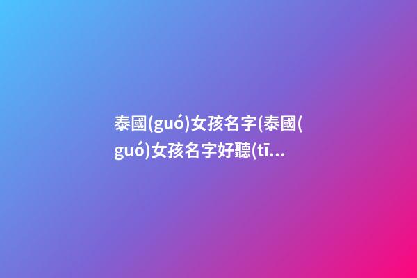 泰國(guó)女孩名字(泰國(guó)女孩名字好聽(tīng)的)