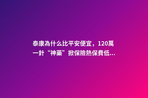 泰康為什么比平安便宜，120萬一針“神藥”掀保險熱保費低至4.9元就能抗癌無憂