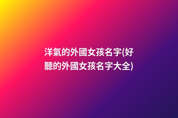 洋氣的外國女孩名字(好聽的外國女孩名字大全)