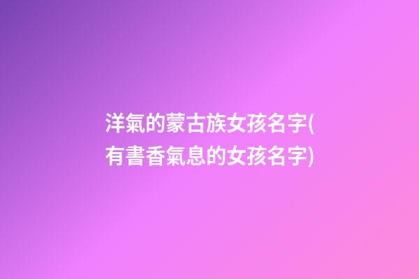 洋氣的蒙古族女孩名字(有書香氣息的女孩名字)