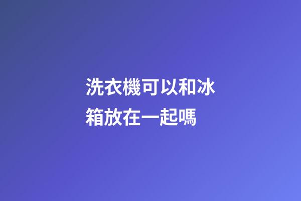 洗衣機可以和冰箱放在一起嗎
