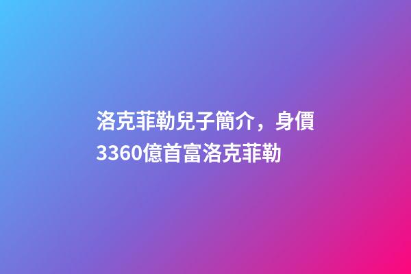 洛克菲勒兒子簡介，身價3360億首富洛克菲勒-第1張-觀點-玄機派