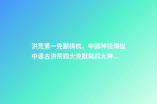 洪荒第一兇獸梼杌，中國神話傳說中遠古洪荒四大兇獸與四大神獸-第1張-觀點-玄機派