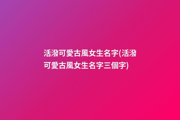 活潑可愛古風女生名字(活潑可愛古風女生名字三個字)