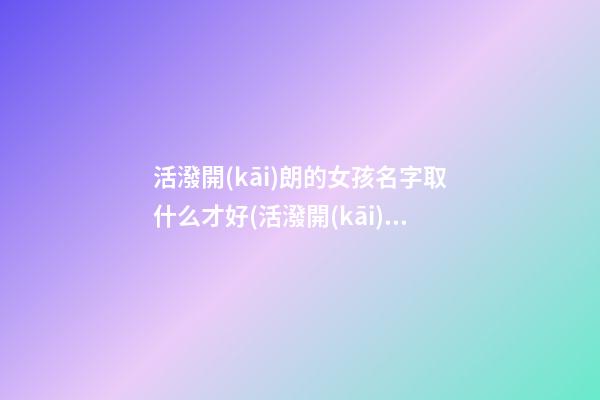 活潑開(kāi)朗的女孩名字取什么才好(活潑開(kāi)朗的性格的女孩子)