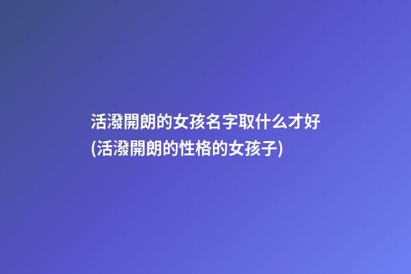 活潑開朗的女孩名字取什么才好(活潑開朗的性格的女孩子)