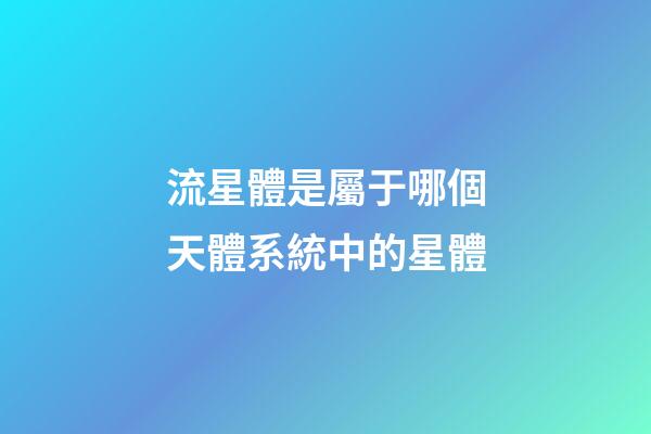 流星體是屬于哪個天體系統中的星體-第1張-星座運勢-玄機派