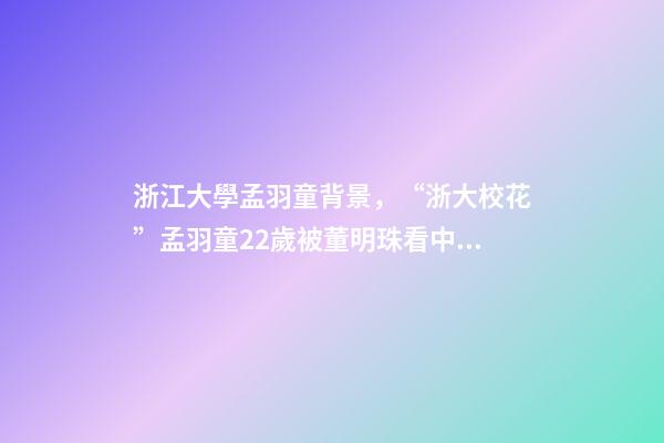 浙江大學孟羽童背景，“浙大校花”孟羽童22歲被董明珠看中并愿意親自培養(yǎng)-第1張-觀點-玄機派