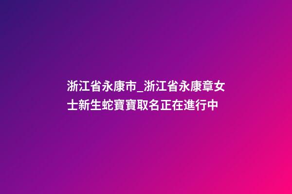 浙江省永康市_浙江省永康章女士新生蛇寶寶取名正在進行中-第1張-公司起名-玄機派